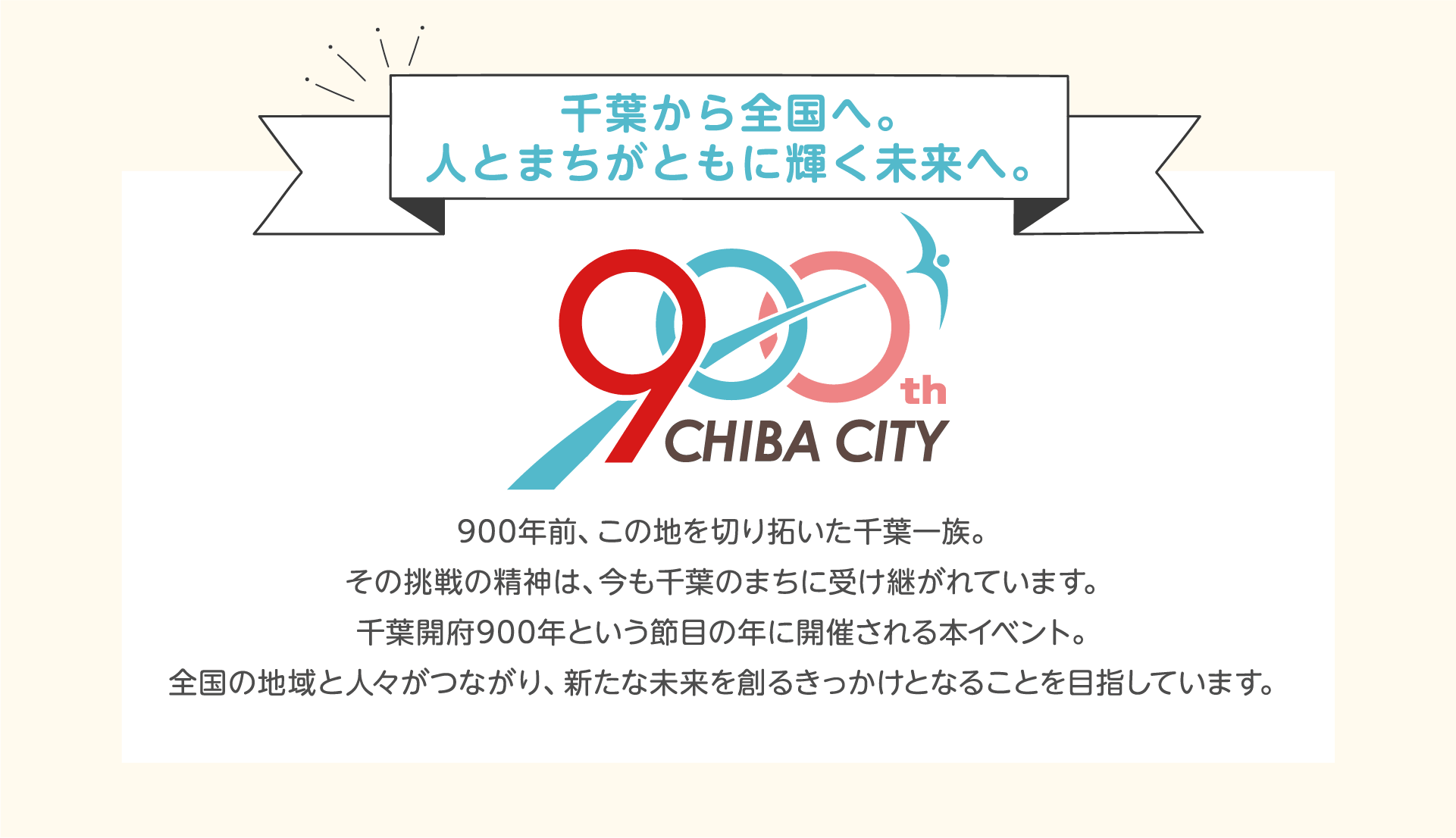 千葉から全国へ。人とまちがともに輝く未来へ。900年前、この地を切り拓いた千葉一族。その挑戦の精神は、今も千葉のまちに受け継がれています。千葉開府900年という節目の年に開催される本イベント。全国の地域と人々がつながり、新たな未来を創るきっかけとなることを目指しています。