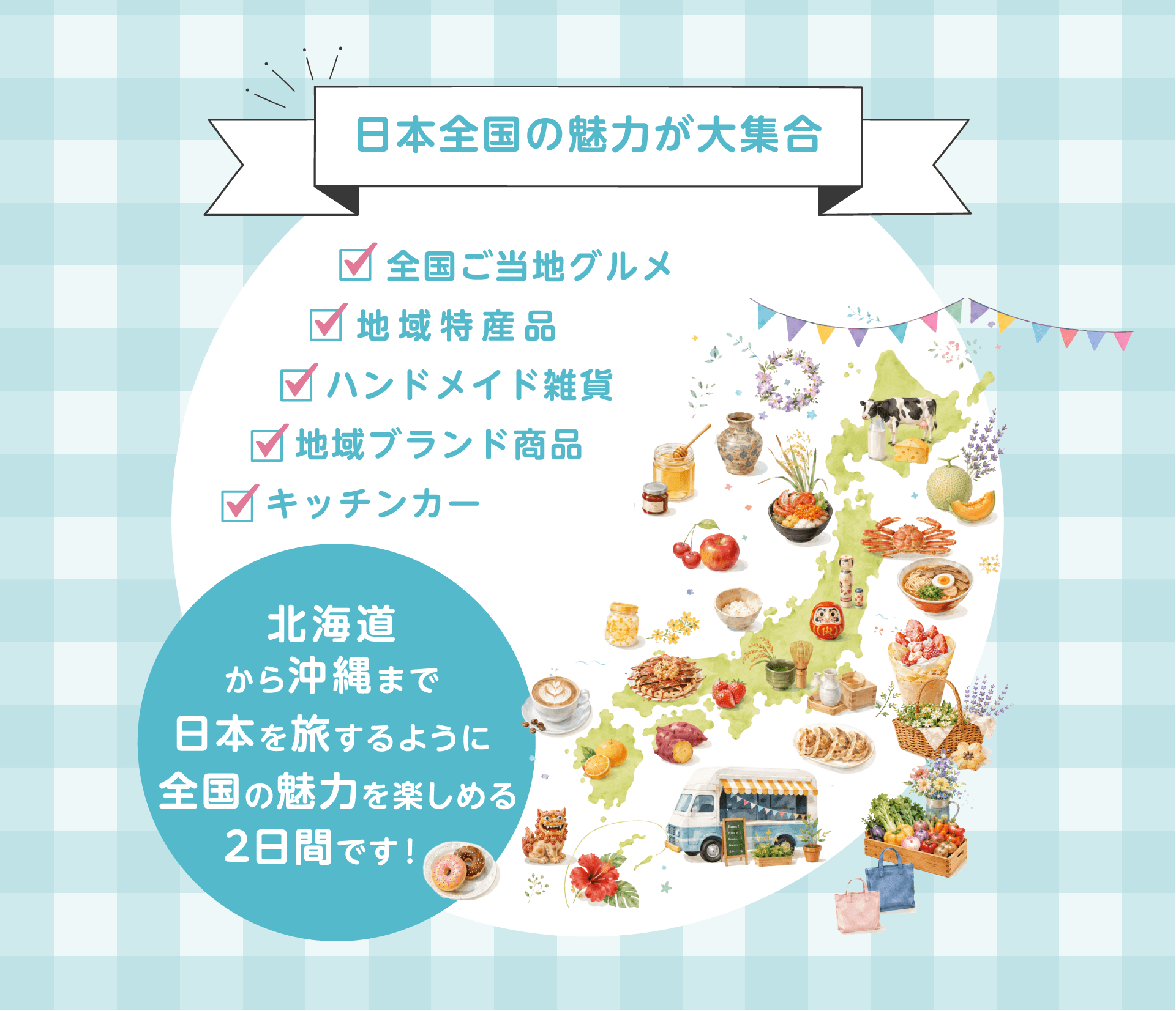 日本全国の魅力が大集合。全国ご当地グルメ、地域特産品、ハンドメイド雑貨、地域ブランド商品、キッチンカー。北海道から沖縄まで日本を旅するように全国の魅力を楽しめる2日間です！