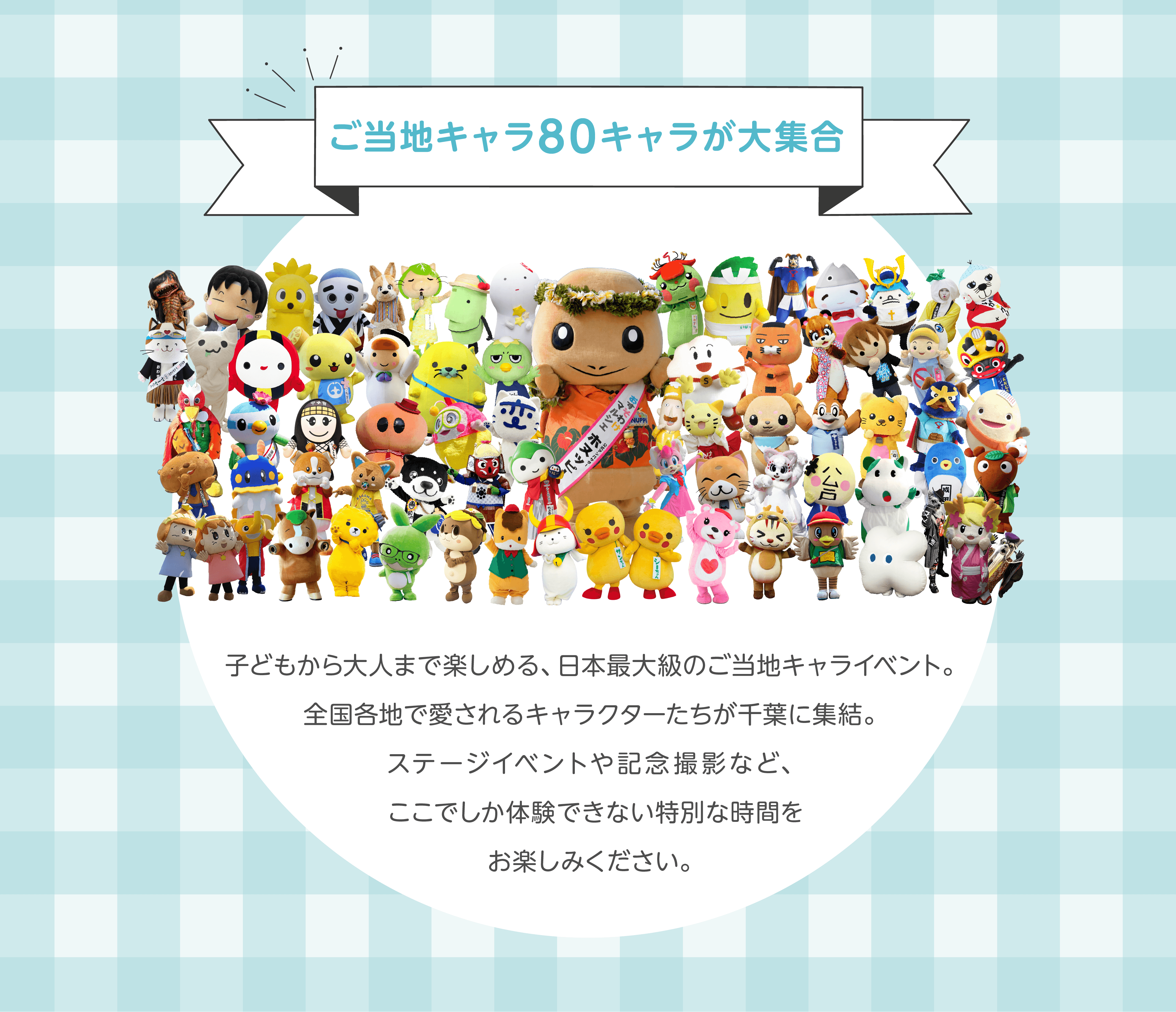 ご当地キャラ80キャラが大集合。子どもから大人まで楽しめる、日本最大級のご当地キャライベント。全国各地で愛されるキャラクターたちが千葉に集結。ステージイベントや記念撮影など、ここでしか体験できない特別な時間をお楽しみください。