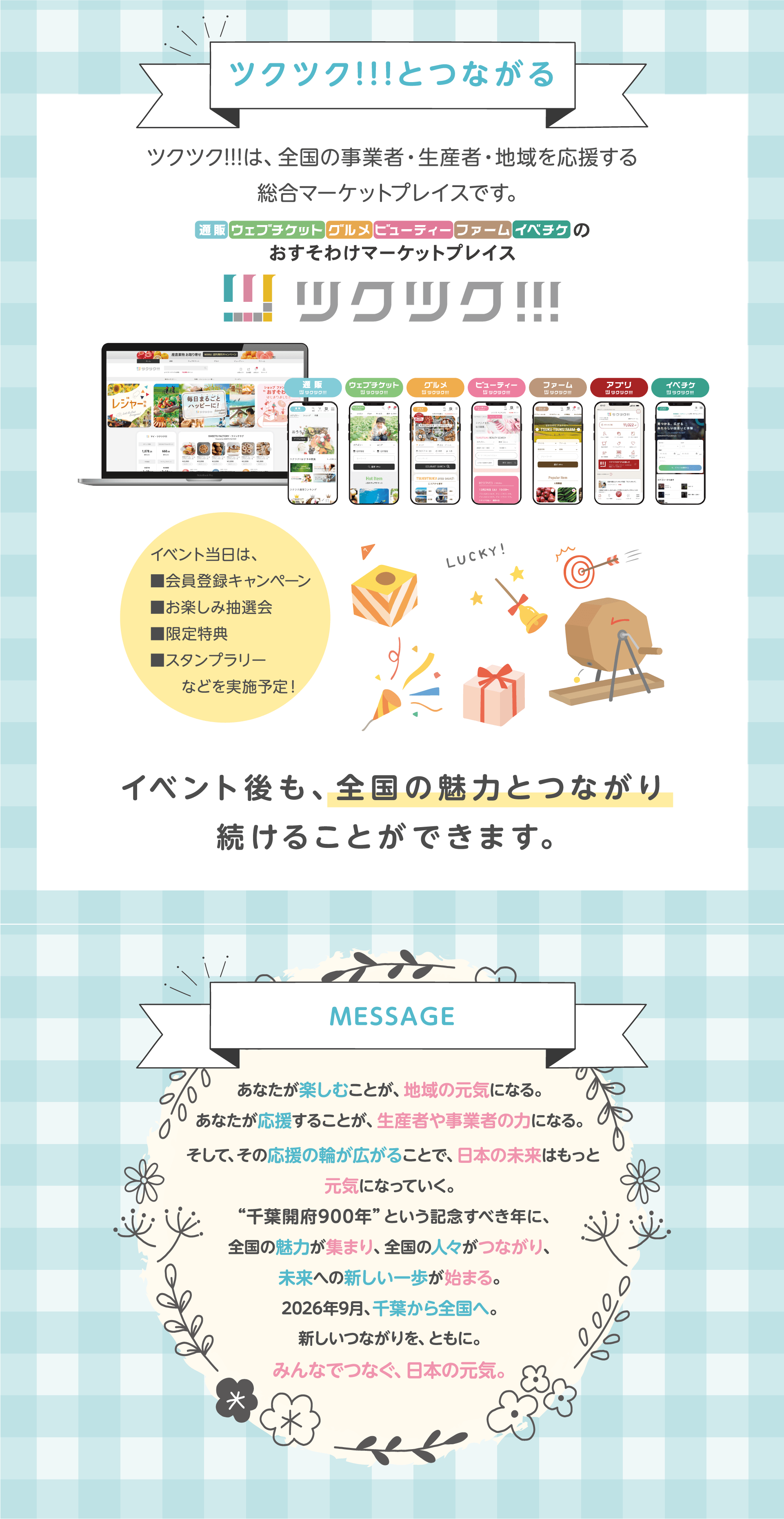 ツクツク!!!とつながる。ツクツク!!!は、全国の事業者・生産者・地域を応援する総合マーケットプレイスです。イベント当日は、会員登録キャンペーン、お楽しみ抽選会、限定特典、スタンプラリーなどを実施予定！イベント後も、全国の魅力とつながり続けることができます。MESSAGE　あなたが楽しむことが、地域の元気になる。あなたが応援することが、生産者や事業者の力になる。そして、その応援の輪が広がることで、日本の未来はもっと元気になっていく。“千葉開府900年”という記念すべき年に、全国の魅力が集まり、全国の人々がつながり、未来への新しい一歩が始まる。2026年9月、千葉から全国へ。新しいつながりを、ともに。みんなでつなぐ、日本の元気。
