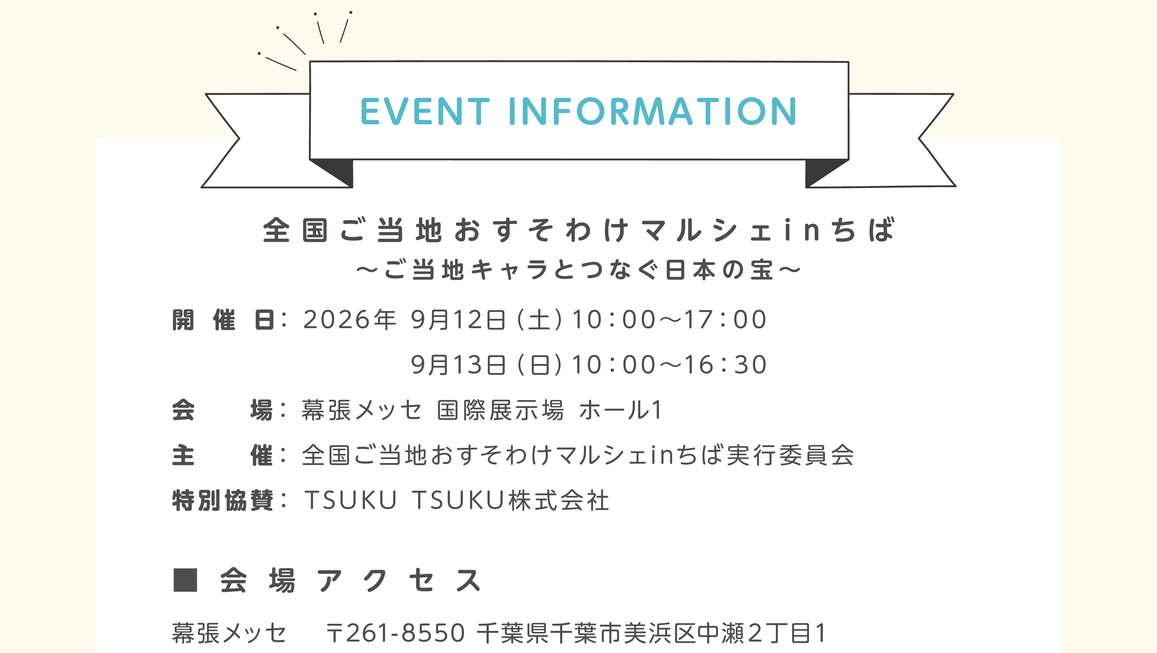 EVENT INFORMATION 全国ご当地おすそわけマルシェinちば ご当地キャラとつなぐ日本の宝。開催日：2026年9月12日（土）10:00〜17:00、13日（日）10:00〜16:30。会場：幕張メッセ 国際展示場 ホール1。主催： 全国ご当地おすそわけマルシェinちば実行委員会。特別協賛：TSUKU TSUKU株式会社。会場アクセス、幕張メッセ 〒261-8550 千葉県千葉市美浜区中瀬２丁目１