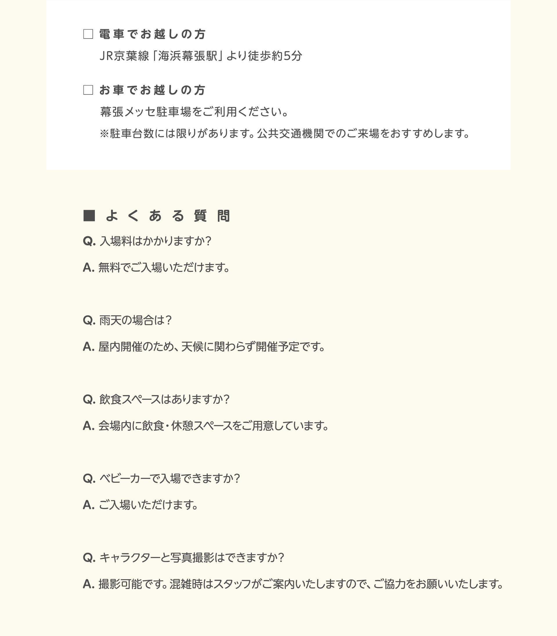 電車でお越しの方、JR京葉線「海浜幕張駅」より徒歩約5分。お車でお越しの方、幕張メッセ駐車場をご利用ください。※駐車台数には限りがあります。公共交通機関でのご来場をおすすめします。よくある質問 Q. 入場料はかかりますか？ A. 無料でご入場いただけます。Q. 雨天の場合は？ A. 屋内開催のため、天候に関わらず開催予定です。 Q. 飲食スペースはありますか？ A. 会場内に飲食・休憩スペースをご用意しています。 Q. ベビーカーで入場できますか？ A. ご入場いただけます。 Q. キャラクターと写真撮影はできますか？ A. 撮影可能です。混雑時はスタッフがご案内いたしますので、ご協力をお願いいたします。